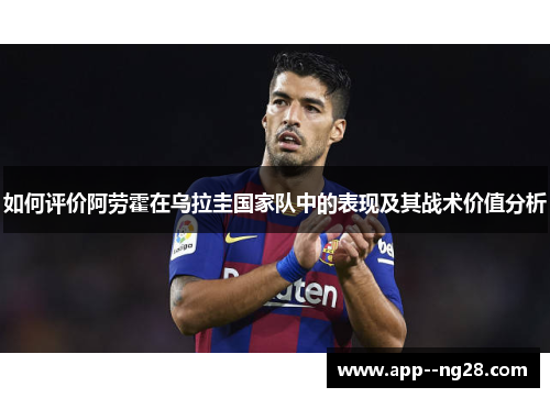 如何评价阿劳霍在乌拉圭国家队中的表现及其战术价值分析