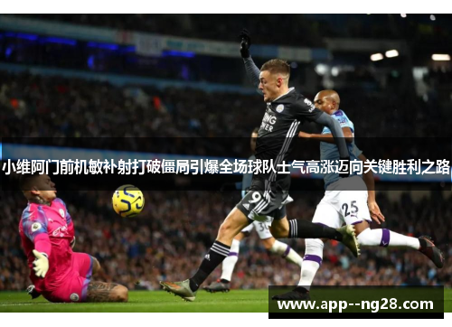 小维阿门前机敏补射打破僵局引爆全场球队士气高涨迈向关键胜利之路